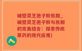 破壁灵芝孢子粉熊胆_破壁灵芝孢子粉与熊胆的完美结合：探索传统草药的现代应用)