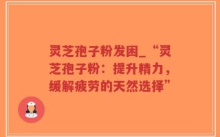 灵芝孢子粉发困_“灵芝孢子粉：提升精力，缓解疲劳的天然选择”