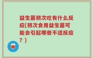 益生菌初次吃有什么反应(初次食用益生菌可能会引起哪些不适反应？)