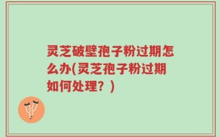 灵芝破壁孢子粉过期怎么办(灵芝孢子粉过期如何处理？)