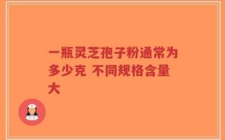 一瓶灵芝孢子粉通常为多少克 不同规格含量大