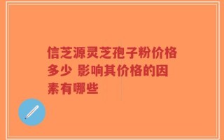 信芝源灵芝孢子粉价格多少 影响其价格的因素有哪些