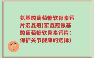 氨基酸葡萄糖软骨素钙片宏鑫冠(宏鑫冠氨基酸葡萄糖软骨素钙片：保护关节健康的选择)