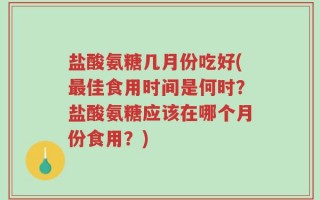 盐酸氨糖几月份吃好(最佳食用时间是何时？盐酸氨糖应该在哪个月份食用？)