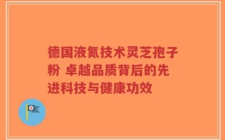 德国液氮技术灵芝孢子粉 卓越品质背后的先进科技与健康功效