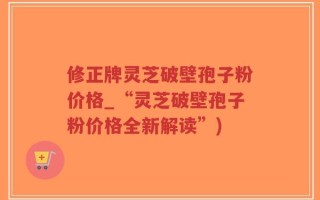 修正牌灵芝破壁孢子粉价格_“灵芝破壁孢子粉价格全新解读”)