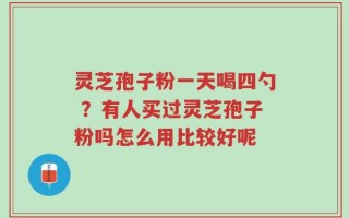 灵芝孢子粉一天喝四勺 ？有人买过灵芝孢子粉吗怎么用比较好呢