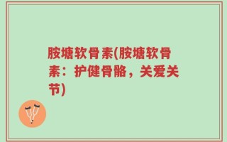 胺塘软骨素(胺塘软骨素：护健骨骼，关爱关节)