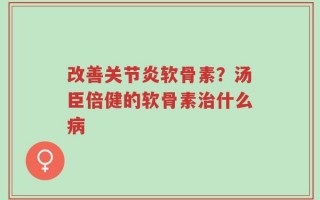 改善关节炎软骨素？汤臣倍健的软骨素治什么病