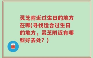 灵芝附近过生日的地方在哪(寻找适合过生日的地方，灵芝附近有哪些好去处？)