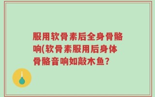 服用软骨素后全身骨骼响(软骨素服用后身体骨骼音响如敲木鱼？