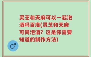 灵芝和天麻可以一起泡酒吗百度(灵芝和天麻可同泡酒？这是你需要知道的制作方法)