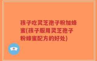 孩子吃灵芝孢子粉加蜂蜜(孩子服用灵芝孢子粉蜂蜜配方的好处)
