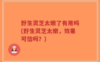 野生灵芝太嫩了有用吗(野生灵芝太嫩，效果可信吗？)