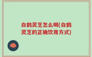 白鹤灵芝怎么喝(白鹤灵芝的正确饮用方式)