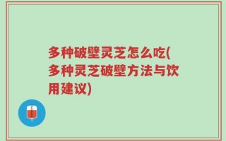 多种破壁灵芝怎么吃(多种灵芝破壁方法与饮用建议)