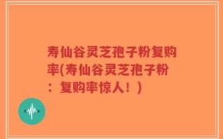 寿仙谷灵芝孢子粉复购率(寿仙谷灵芝孢子粉：复购率惊人！)