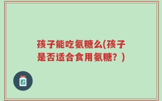 孩子能吃氨糖么(孩子是否适合食用氨糖？)