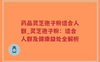 药品灵芝孢子粉适合人群_灵芝孢子粉：适合人群及健康益处全解析