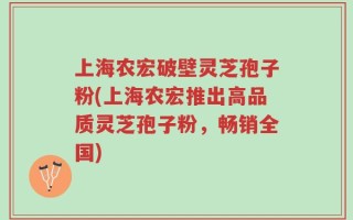 上海农宏破壁灵芝孢子粉(上海农宏推出高品质灵芝孢子粉，畅销全国)