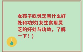 女孩子吃灵芝有什么好处和功效(女生食用灵芝的好处与功效，了解一下！)