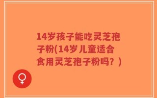 14岁孩子能吃灵芝孢子粉(14岁儿童适合食用灵芝孢子粉吗？)