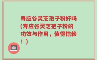 寿应谷灵芝孢子粉好吗(寿应谷灵芝孢子粉的功效与作用，值得信赖！)