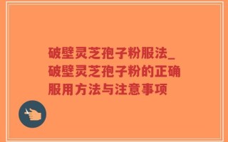 破壁灵芝孢子粉服法_破壁灵芝孢子粉的正确服用方法与注意事项
