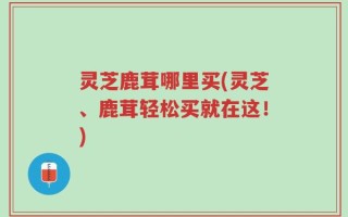 灵芝鹿茸哪里买(灵芝、鹿茸轻松买就在这！)