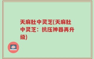 天麻肚中灵芝(天麻肚中灵芝：抗压神器再升级)