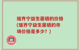 瑞齐宁益生菌硒的价格(瑞齐宁益生菌硒的市场价格是多少？)