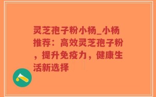灵芝孢子粉小杨_小杨推荐：高效灵芝孢子粉，提升免疫力，健康生活新选择