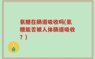 氨糖在肠道吸收吗(氨糖能否被人体肠道吸收？)