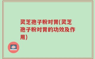 灵芝孢子粉对胃(灵芝孢子粉对胃的功效及作用)