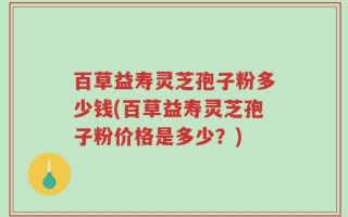 百草益寿灵芝孢子粉多少钱(百草益寿灵芝孢子粉价格是多少？)