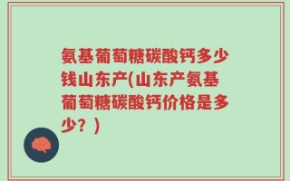 氨基葡萄糖碳酸钙多少钱山东产(山东产氨基葡萄糖碳酸钙价格是多少？)