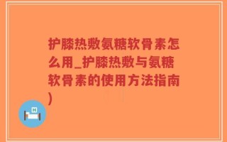 护膝热敷氨糖软骨素怎么用_护膝热敷与氨糖软骨素的使用方法指南)