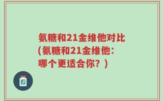 氨糖和21金维他对比(氨糖和21金维他：哪个更适合你？)