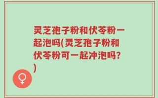 灵芝孢子粉和伏苓粉一起泡吗(灵芝孢子粉和伏苓粉可一起冲泡吗？)