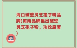 海口破壁灵芝孢子粉品牌(海南品牌推出破壁灵芝孢子粉，功效显著)