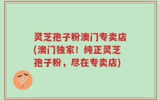 灵芝孢子粉澳门专卖店(澳门独家！纯正灵芝孢子粉，尽在专卖店)