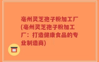 亳州灵芝孢子粉加工厂(亳州灵芝孢子粉加工厂：打造健康食品的专业制造商)