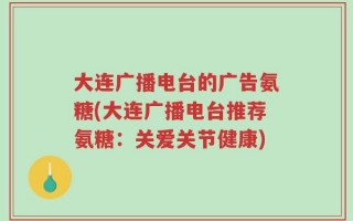 大连广播电台的广告氨糖(大连广播电台推荐氨糖：关爱关节健康)