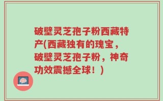破壁灵芝孢子粉西藏特产(西藏独有的瑰宝，破壁灵芝孢子粉，神奇功效震撼全球！)
