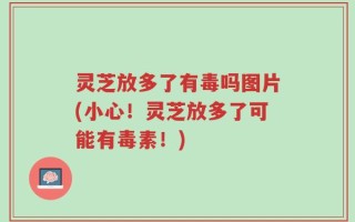灵芝放多了有毒吗图片(小心！灵芝放多了可能有毒素！)