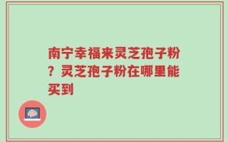 南宁幸福来灵芝孢子粉？灵芝孢子粉在哪里能买到