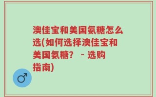 澳佳宝和美国氨糖怎么选(如何选择澳佳宝和美国氨糖？ - 选购指南)