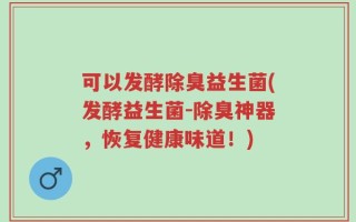 可以发酵除臭益生菌(发酵益生菌-除臭神器，恢复健康味道！)