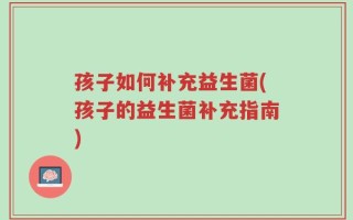 孩子如何补充益生菌(孩子的益生菌补充指南)