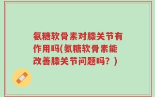 氨糖软骨素对膝关节有作用吗(氨糖软骨素能改善膝关节问题吗？)